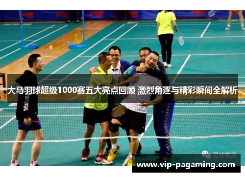 大马羽球超级1000赛五大亮点回顾 激烈角逐与精彩瞬间全解析