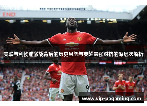 曼联与利物浦激战背后的历史恩怨与英超最强对抗的深层次解析