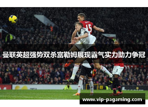 曼联英超强势双杀富勒姆展现霸气实力助力争冠