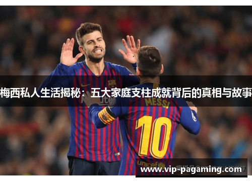 梅西私人生活揭秘：五大家庭支柱成就背后的真相与故事