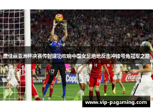 唐佳丽亚洲杯决赛传射建功吹响中国女足绝地反击冲锋号角冠军之路