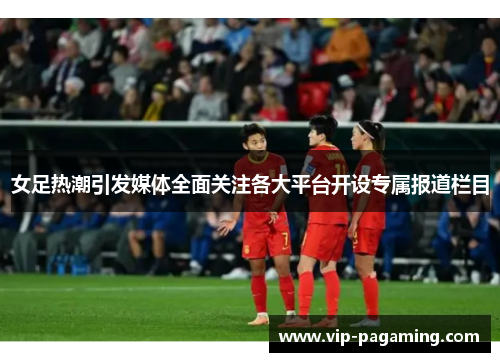 女足热潮引发媒体全面关注各大平台开设专属报道栏目