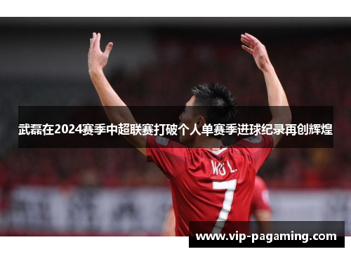 武磊在2024赛季中超联赛打破个人单赛季进球纪录再创辉煌