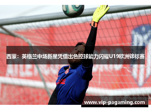 西蒙：英格兰中场新星凭借出色控球能力闪耀U19欧洲锦标赛