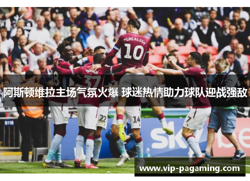 阿斯顿维拉主场气氛火爆 球迷热情助力球队迎战强敌