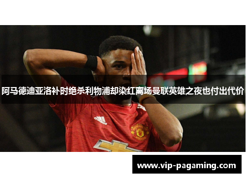 阿马德迪亚洛补时绝杀利物浦却染红离场曼联英雄之夜也付出代价