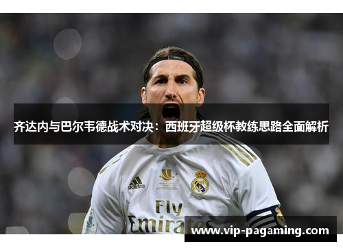 齐达内与巴尔韦德战术对决：西班牙超级杯教练思路全面解析