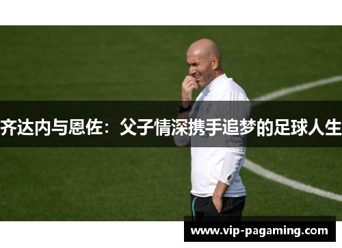 齐达内与恩佐：父子情深携手追梦的足球人生